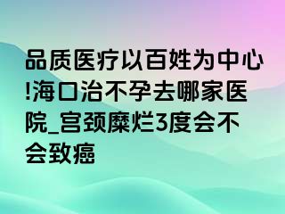 品质医疗以百姓为中心!海口治不孕去哪家医院_宫颈糜烂3度会不会致癌