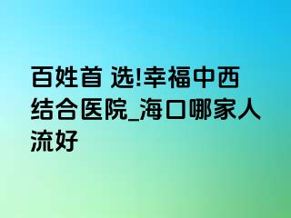 百姓首 选!幸福中西结合医院_海口哪家人流好