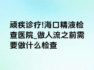 顽疾诊疗!海口精液检查医院_做人流之前需要做什么检查