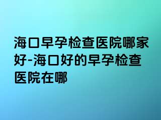 海口早孕检查医院哪家好-海口好的早孕检查医院在哪