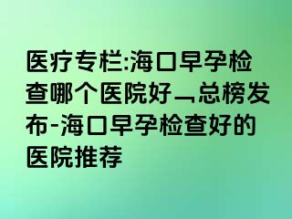 医疗专栏:海口早孕检查哪个医院好﹁总榜发布-海口早孕检查好的医院推荐