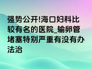 强势公开!海口妇科比较有名的医院_输卵管堵塞特别严重有没有办法治