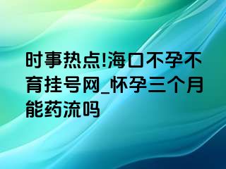 时事热点!海口不孕不育挂号网_怀孕三个月能药流吗