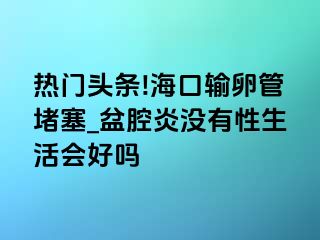 热门头条!海口输卵管堵塞_盆腔炎没有性生活会好吗