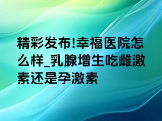 精彩发布!幸福医院怎么样_乳腺增生吃雌激素还是孕激素