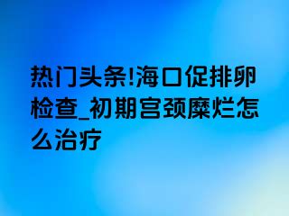 热门头条!海口促排卵检查_初期宫颈糜烂怎么治疗