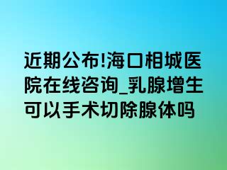 近期公布!海口相城医院在线咨询_乳腺增生可以手术切除腺体吗