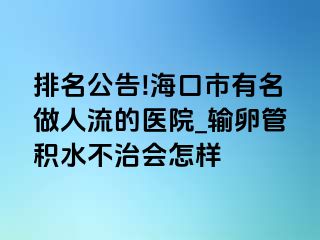 排名公告!海口市有名做人流的医院_输卵管积水不治会怎样