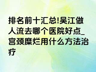 排名前十汇总!吴江做人流去哪个医院好点_宫颈糜烂用什么方法治疗