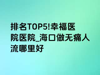 排名TOP5!幸福医院医院_海口做无痛人流哪里好