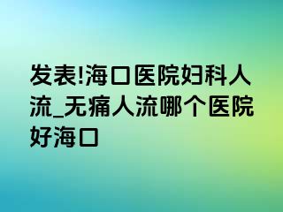 发表!海口医院妇科人流_无痛人流哪个医院好海口