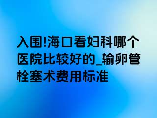 入围!海口看妇科哪个医院比较好的_输卵管栓塞术费用标准