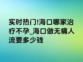 实时热门!海口哪家治疗不孕_海口做无痛人流要多少钱