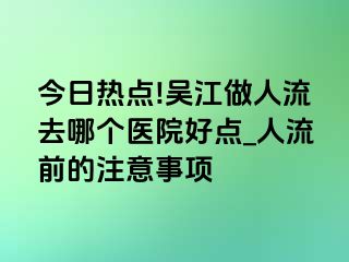 今日热点!吴江做人流去哪个医院好点_人流前的注意事项