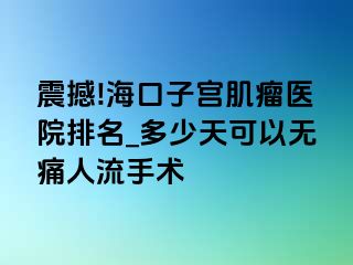 震撼!海口子宫肌瘤医院排名_多少天可以无痛人流手术