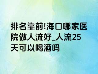 排名靠前!海口哪家医院做人流好_人流25天可以喝酒吗