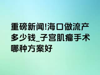 重磅新闻!海口做流产多少钱_子宫肌瘤手术哪种方案好