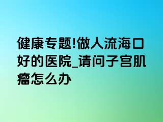 健康专题!做人流海口好的医院_请问子宫肌瘤怎么办