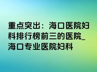 重点突出：海口医院妇科排行榜前三的医院_海口专业医院妇科