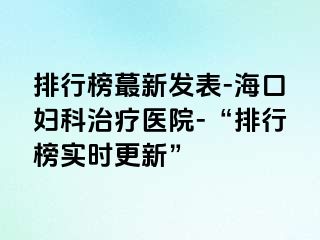 排行榜蕞新发表-海口妇科治疗医院-“排行榜实时更新”