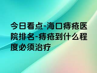 今日看点-海口痔疮医院排名-痔疮到什么程度必须治疗