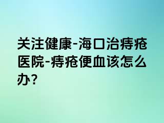 关注健康-海口治痔疮医院-痔疮便血该怎么办?