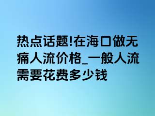 热点话题!在海口做无痛人流价格_一般人流需要花费多少钱