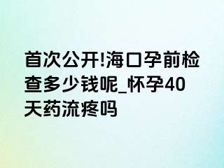 首次公开!海口孕前检查多少钱呢_怀孕40天药流疼吗