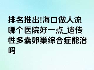 排名推出!海口做人流哪个医院好一点_遗传性多囊卵巢综合症能治吗