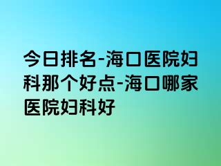 今日排名-海口医院妇科那个好点-海口哪家医院妇科好