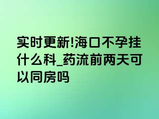 实时更新!海口不孕挂什么科_药流前两天可以同房吗