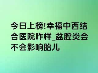 今日上榜!幸福中西结合医院咋样_盆腔炎会不会影响胎儿