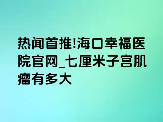 热闻首推!海口幸福医院官网_七厘米子宫肌瘤有多大