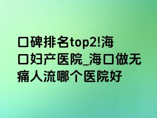 口碑排名top2!海口妇产医院_海口做无痛人流哪个医院好