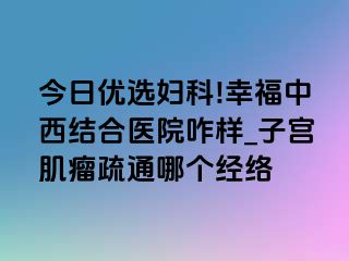 今日优选妇科!幸福中西结合医院咋样_子宫肌瘤疏通哪个经络