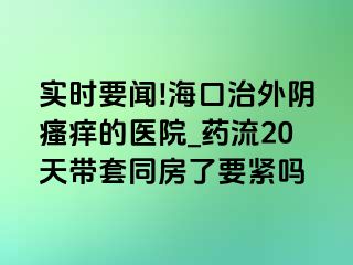 实时要闻!海口治外阴瘙痒的医院_药流20天带套同房了要紧吗