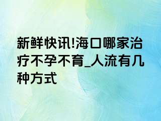 新鲜快讯!海口哪家治疗不孕不育_人流有几种方式