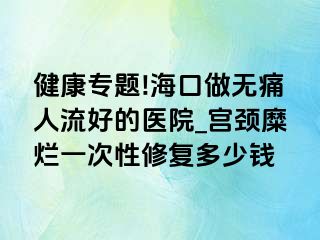 健康专题!海口做无痛人流好的医院_宫颈糜烂一次性修复多少钱