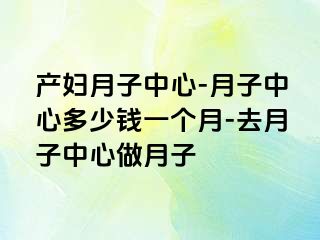 产妇月子中心-月子中心多少钱一个月-去月子中心做月子