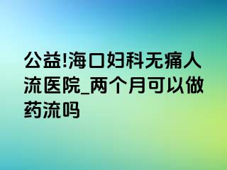 公益!海口妇科无痛人流医院_两个月可以做药流吗