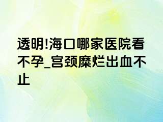 透明!海口哪家医院看不孕_宫颈糜烂出血不止