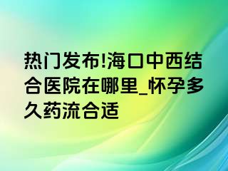 热门发布!海口中西结合医院在哪里_怀孕多久药流合适