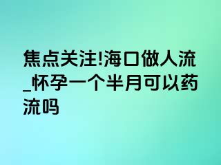 焦点关注!海口做人流_怀孕一个半月可以药流吗