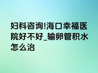 妇科咨询!海口幸福医院好不好_输卵管积水怎么治