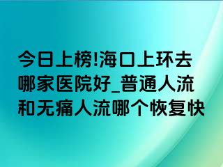 今日上榜!海口上环去哪家医院好_普通人流和无痛人流哪个恢复快