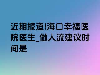 近期报道!海口幸福医院医生_做人流建议时间是