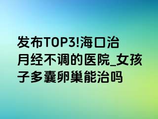 发布TOP3!海口治月经不调的医院_女孩子多囊卵巢能治吗