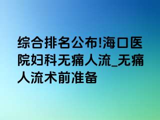 综合排名公布!海口医院妇科无痛人流_无痛人流术前准备