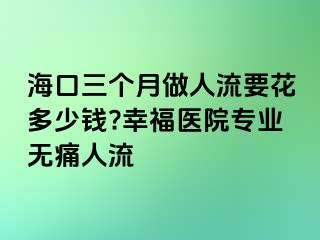 海口三个月做人流要花多少钱?幸福医院专业无痛人流