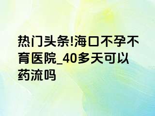 热门头条!海口不孕不育医院_40多天可以药流吗